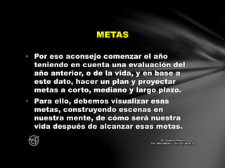 • Por eso aconsejo comenzar el año
teniendo en cuenta una evaluación del
año anterior, o de la vida, y en base a
este dato, hacer un plan y proyectar
metas a corto, mediano y largo plazo.
• Para ello, debemos visualizar esas
metas, construyendo escenas en
nuestra mente, de cómo será nuestra
vida después de alcanzar esas metas.
METAS
Dr. Gustavo Piñeiro
Cel. 0982 866342 – Tel. 021 66 00 70
 