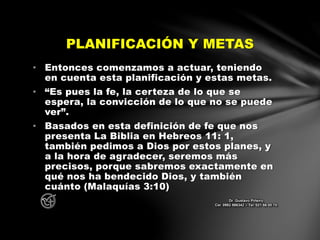 • Entonces comenzamos a actuar, teniendo
en cuenta esta planificación y estas metas.
• “Es pues la fe, la certeza de lo que se
espera, la convicción de lo que no se puede
ver”.
• Basados en esta definición de fe que nos
presenta La Biblia en Hebreos 11: 1,
también pedimos a Dios por estos planes, y
a la hora de agradecer, seremos más
precisos, porque sabremos exactamente en
qué nos ha bendecido Dios, y también
cuánto (Malaquías 3:10)
PLANIFICACIÓN Y METAS
Dr. Gustavo Piñeiro
Cel. 0982 866342 – Tel. 021 66 00 70
 