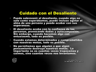• Puede sobrevenir el desaliento, cuando algo no
sale como esperábamos, puede incluso agotar el
alma de una persona y puede acabar con sus
esperanzas.
• El desaliento acaba con la confianza de las
personas, provocando dudas y autocompasión.
Sin embargo, cuando hacemos algo con
entusiasmo, todo es posible.
• Cuando estamos determinados y comprometidos
con nuestras metas, todo es posible.
• No permitamos que alguien o que algún
pensamiento destruya nuestras metas. Lo
importante no es cuantas veces tropezamos y
caímos, sino cuantas veces nos levantamos.
Cuidado con el Desaliento
Dr. Gustavo Piñeiro
Cel. 0982 866342 – Tel. 021 66 00 70
 