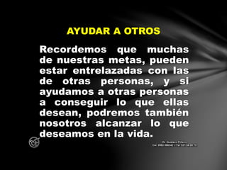 Recordemos que muchas
de nuestras metas, pueden
estar entrelazadas con las
de otras personas, y si
ayudamos a otras personas
a conseguir lo que ellas
desean, podremos también
nosotros alcanzar lo que
deseamos en la vida.
AYUDAR A OTROS
Dr. Gustavo Piñeiro
Cel. 0982 866342 – Tel. 021 66 00 70
 