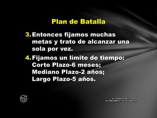 3.Entonces fijamos muchas
metas y trato de alcanzar una
sola por vez.
4.Fijamos un límite de tiempo:
Corto Plazo-6 meses;
Mediano Plazo-2 años;
Largo Plazo-5 años.
Plan de Batalla
Dr. Gustavo Piñeiro
Cel. 0982 866342 – Tel. 021 66 00 70
 