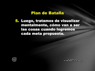 5. Luego, tratamos de visualizar
mentalmente, cómo van a ser
las cosas cuando logremos
cada meta propuesta.
Plan de Batalla
Dr. Gustavo Piñeiro
Cel. 0982 866342 – Tel. 021 66 00 70
 
