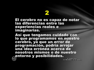 El cerebro no es capaz de notar
las diferencias entre las
experiencias reales e
imaginarias.
Así que tengamos cuidado con
lo que programamos en nuestro
cerebro, ya que un error de
programación, podría arrojar
una idea errónea acerca de
nosotros mismos o de nuestro
entorno y posibilidades.
2
Dr. Gustavo Piñeiro
Cel. 0982 866342 – Tel. 021 66 00 70
 