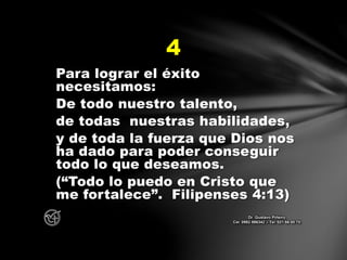Para lograr el éxito
necesitamos:
De todo nuestro talento,
de todas nuestras habilidades,
y de toda la fuerza que Dios nos
ha dado para poder conseguir
todo lo que deseamos.
(“Todo lo puedo en Cristo que
me fortalece”. Filipenses 4:13)
4
Dr. Gustavo Piñeiro
Cel. 0982 866342 – Tel. 021 66 00 70
 