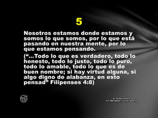 Nosotros estamos donde estamos y
somos lo que somos, por lo que está
pasando en nuestra mente, por lo
que estamos pensando.
(“…Todo lo que es verdadero, todo lo
honesto, todo lo justo, todo lo puro,
todo lo amable, todo lo que es de
buen nombre; si hay virtud alguna, si
algo digno de alabanza, en esto
pensad” Filipenses 4:8)
5
Dr. Gustavo Piñeiro
Cel. 0982 866342 – Tel. 021 66 00 70
 