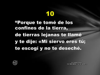 “Porque te tomé de los
confines de la tierra,
de tierras lejanas te llamé
y te dije: «Mi siervo eres tú;
te escogí y no te deseché.
10
Dr. Gustavo Piñeiro
Cel. 0982 866342 – Tel. 021 66 00 70
 
