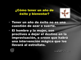 • Tener un año de éxito no es una
cuestión de azar o suerte.
• El hombre y la mujer, son
proclives a dejar el destino en la
improvisación, o creen que habrá
una intervención mágica que los
llevará al estrellato.
¿Cómo tener un año de
éxito y bienestar?
Dr. Gustavo Piñeiro
Cel. 0982 866342 – Tel. 021 66 00 70
 