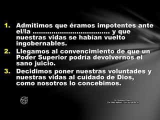 1. Admitimos que éramos impotentes ante
el/la ………………………………. y que
nuestras vidas se habían vuelto
ingobernables.
2. Llegamos al convencimiento de que un
Poder Superior podría devolvernos el
sano juicio.
3. Decidimos poner nuestras voluntades y
nuestras vidas al cuidado de Dios,
como nosotros lo concebimos.
Dr. Gustavo Piñeiro
Cel. 0982 866342 – Tel. 021 66 00 70
 