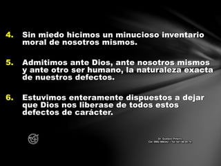 4. Sin miedo hicimos un minucioso inventario
moral de nosotros mismos.
5. Admitimos ante Dios, ante nosotros mismos
y ante otro ser humano, la naturaleza exacta
de nuestros defectos.
6. Estuvimos enteramente dispuestos a dejar
que Dios nos liberase de todos estos
defectos de carácter.
Dr. Gustavo Piñeiro
Cel. 0982 866342 – Tel. 021 66 00 70
 