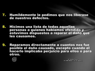 7. Humildemente le pedimos que nos liberase
de nuestros defectos.
8. Hicimos una lista de todas aquellas
personas a quienes habíamos ofendido y
estuvimos dispuestos a reparar el daño que
les causamos.
9. Reparamos directamente a cuantos nos fue
posible el daño causado, excepto cuando el
hacerlo implicaba perjuicio para ellos o para
otros.
Dr. Gustavo Piñeiro
Cel. 0982 866342 – Tel. 021 66 00 70
 