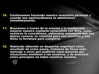 10. Continuamos haciendo nuestro inventario personal y
cuando nos equivocábamos lo admitíamos
inmediatamente.
11. Buscamos a través de la oración y la meditación
mejorar nuestro contacto consciente con Dios, como
nosotros lo concebimos, pidiéndole solamente que nos
dejase conocer su voluntad para con nosotros y nos
diese la fortaleza para cumplirla.
12. Habiendo obtenido un despertar espiritual como
resultado de estos pasos, tratamos de llevar este
mensaje a otros que pudieran estar pasando por
situaciones similares a las nuestras, y de practicar
estos principios en todos nuestros asuntos.
Dr. Gustavo Piñeiro
Cel. 0982 866342 – Tel. 021 66 00 70
 