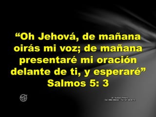 “Oh Jehová, de mañana
oirás mi voz; de mañana
presentaré mi oración
delante de ti, y esperaré”
Salmos 5: 3
Dr. Gustavo Piñeiro
Cel. 0982 866342 – Tel. 021 66 00 70
 