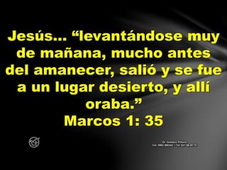 Jesús… “levantándose muy
de mañana, mucho antes
del amanecer, salió y se fue
a un lugar desierto, y allí
oraba.”
Marcos 1: 35
Dr. Gustavo Piñeiro
Cel. 0982 866342 – Tel. 021 66 00 70
 