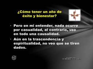 • Pero en mi entender, nada ocurre
por casualidad, al contrario, veo
en todo una causalidad.
• Aún en la trascendencia y
espiritualidad, no veo que se tiren
dados.
¿Cómo tener un año de
éxito y bienestar?
Dr. Gustavo Piñeiro
Cel. 0982 866342 – Tel. 021 66 00 70
 