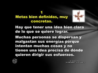 Hay que tener una idea bien clara
de lo que se quiere lograr.
Muchas personas se dispersan y
malgastan sus energías porque
intentan muchas cosas y no
tienen una idea precisa de dónde
quieren dirigir sus esfuerzos.
1
Metas bien definidas, muy
concretas.
Dr. Gustavo Piñeiro
Cel. 0982 866342 – Tel. 021 66 00 70
 
