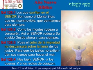 Año Nuevo
Bíblico
Sal 125:1 Los que confían en el
SEÑOR Son como el Monte Sion,
que es inconmovible, que permanece
para siempre.
Sal 125:2 Como los montes rodean a
Jerusalén, Así el SEÑOR rodea a Su
pueblo Desde ahora y para siempre.
Sal 125:3 Pues el cetro de la impiedad
no descansará sobre la tierra de los
justos, Para que los justos no extien-
dan sus manos para hacer el mal.
Sal 125:4 Haz bien, SEÑOR, a los
buenos Y a los rectos de corazón.
Tener FE en el Señor, El que nos protegerá del reinado del maligno
 