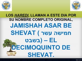 LOS HAREDI, LLAMAN A ESTE DIA POR
SU NOMBRE COMPLETO ORIGINAL,

JAMISHAH ASAR BE
SHEVAT ( ‫חמישה עשר‬
‫ – )בשבט‬EL
DECIMOQUINTO DE
SHEVAT.

 