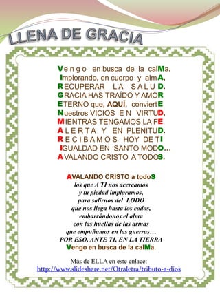 MADRE ETERNA




       V e n g o en busca de la calMa.
       Implorando, en cuerpo y alm A,
       R ECUPERAR L A S A L U D.
       G RACIA HAS TRAÍDO Y AMOR
       E TERNO que, AQUÍ, conviert E
       N uestros VICIOS E N VIRTUD,
       M IENTRAS TENGAMOS LA FE
       A L E R T A Y EN PLENITUD.
       R E C I B A M O S HOY DE T I
       IGUALDAD EN SANTO MODO…
       A VALANDO CRISTO A TODOS.

         AVALANDO CRISTO a todoS
            los que A TI nos acercamos
              y tu piedad imploramos,
              para salirnos del LODO
           que nos llega hasta los codos,
              embarrándonos el alma
            con las huellas de las armas
         que empuñamos en las guerras…
       POR ESO, ANTE TI, EN LA TIERRA
         Vengo en busca de la calMa.

           Más de ELLA en este enlace:
http://www.slideshare.net/Otraletra/tributo-a-dios
 