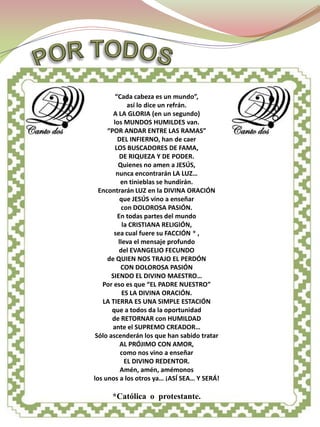 CANTO DOS




         “Cada cabeza es un mundo”,
              así lo dice un refrán.
        A LA GLORIA (en un segundo)
        los MUNDOS HUMILDES van.
     “POR ANDAR ENTRE LAS RAMAS”
          DEL INFIERNO, han de caer
         LOS BUSCADORES DE FAMA,
           DE RIQUEZA Y DE PODER.
          Quienes no amen a JESÚS,
         nunca encontrarán LA LUZ…
           en tinieblas se hundirán.
  Encontrarán LUZ en la DIVINA ORACIÓN
           que JESÚS vino a enseñar
            con DOLOROSA PASIÓN.
          En todas partes del mundo
            la CRISTIANA RELIGIÓN,
        sea cual fuere su FACCIÓN * ,
          lleva el mensaje profundo
           del EVANGELIO FECUNDO
     de QUIEN NOS TRAJO EL PERDÓN
           CON DOLOROSA PASIÓN
       SIENDO EL DIVINO MAESTRO…
   Por eso es que “EL PADRE NUESTRO”
            ES LA DIVINA ORACIÓN.
   LA TIERRA ES UNA SIMPLE ESTACIÓN
       que a todos da la oportunidad
       de RETORNAR con HUMILDAD
       ante el SUPREMO CREADOR…
 Sólo ascenderán los que han sabido tratar
           AL PRÓJIMO CON AMOR,
           como nos vino a enseñar
             EL DIVINO REDENTOR.
           Amén, amén, amémonos
los unos a los otros ya… ¡ASÍ SEA… Y SERÁ!

      *Católica o protestante.
 