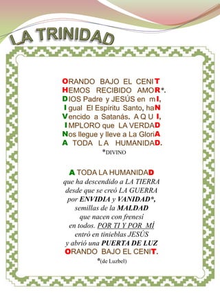 TRINIDAD




O RANDO BAJO EL CENI T
H EMOS RECIBIDO AMO R*.
D IOS Padre y JESÚS en m I,
I gual El Espíritu Santo, ha N
V encido a Satanás. A Q U I,
I MPLORO que LA VERDAD
N os llegue y lleve a La GloriA
A TODA L A HUMANIDAD.
             *DIVINO

  A TODA LA HUMANIDAD
que ha descendido a LA TIERRA
 desde que se creó LA GUERRA
  por ENVIDIA y VANIDAD*,
    semillas de la MALDAD
      que nacen con frenesí
  en todos. POR TI Y POR MÍ
    entró en tinieblas JESÚS
 y abrió una PUERTA DE LUZ
ORANDO BAJO EL CENIT.
            *(de Luzbel)
 