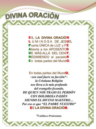 PLEGARIA




    E S, LA DIVINA ORACIÓ N
    L U M I N O S A DE JES US,
    P uerta ÚNICA de LUZ y F E
    A bierta a los APOSENTOS
    D E MÁS ALLÁ DEL CENIT,
    R EDIMIENDO al pecado R
    E n todas partes del MundO.


     En todas partes del MundO,
      –sea cual fuere su facción*–
          la Cristiana Religión
      nos lleva a lo más profundo
         del evangelio fecundo,
DE QUIEN NOS TRAJO EL PERDÓN
      CON DOLOROSA PASIÓN
 SIENDO EL DIVINO MAESTRO…
Por eso es que “EL PADRE NUESTRO”
      ES LA DIVINA ORACIÓN.

        *Católica o Protestante.
 