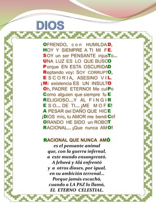 DIOS PADRE




  OFRENDO, c o n HUMILDA D,
  HOY Y SIEMPRE A TI MI F E.
  S OY un ser PENSANTE injusTo...
  UNA LUZ ES LO QUE BUSCO
  P orque EN ESTA OSCURIDAD
  R eptando voy: SOY CORRUPTO,
  E S C O R I A, ASESINO V I L.
¡ M i existencia ES UN INSULTO
  Oh, PADRE ETERNO! Me cul Po
  C omo alguien que siempre fu E
  R ELIGIOSO…Y AL F I N G I R
  E S O… DE TI… ¡ME M O F E!
  A PESAR del DAÑO QUE HIC E
 ¡DIOS mío, tu AMOR me bendi Ce!
  ORANDO HE SIDO un ROBOT
  R ACIONAL... ¡Que nunca AM O!

 RACIONAL QUE NUNCA AMÓ
      es el pensante animal
  que, con la guerra infernal,
  a este mundo ensangrentó.
     A Jehová y Alá enfrentó
  y a otros dioses, por igual,
   en su ambición terrenal…
     Porque jamás escuchó,
   cuando a LA PAZ lo llamó,
    EL ETERNO CELESTIAL.
 