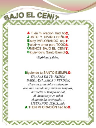 A CRISTO




   A Ti en mi oración had hoC,
   J USTO Y DIVINO SEÑOR,
   E stoy IMPLORANDO aqu I:
   S alud* y amor para TODOS.
   Ú NENOS BAJO EL CENI T,
   S iguiendo tu Santo Ejempl O.
         *Espiritual y física.




 Siguiendo tu SANTO EJEMPLO,
      EN ARAS DE TU PASIÓN
  DARÉ, ¡YA!, AMOR Y PERDÓN.
    Hoy con gran dolor contemplo
que, aun cuando hay diversos templos,
      ha vuelto el tiempo de Lot.
       Al humano ya en robot
      el dinero ha convertido…
      LIBÉRANOS, JESÚS, pido
 A TI EN MI ORACIÓN had hoC.
 