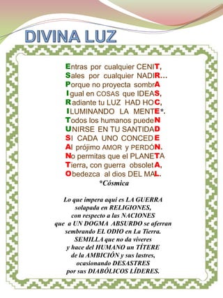 DIOS ESPÍRITU




   E ntras por cualquier CENIT,
   S ales por cualquier NADIR…
   P orque no proyecta sombrA
   I gual en COSAS que IDEAS,
   R adiante tu LUZ HAD HO C,
   I LUMINANDO LA MENTE*.
   T odos los humanos puede N
   U NIRSE EN TU SANTIDAD
   S I CADA UNO CONCED E
   Al prójimo AMOR y PERDÓN.
   No permitas que el PLANETA
   T ierra, con guerra obsolet A,
   O bedezca al dios DEL MAL.
              *Cósmica

   Lo que impera aquí es LA GUERRA
       solapada en RELIGIONES,
      con respecto a las NACIONES
que a UN DOGMA ABSURDO se aferran
   sembrando EL ODIO en La Tierra.
       SEMILLA que no da víveres
    y hace del HUMANO un TÍTERE
      de la AMBICIÓN y sus lastres,
        ocasionando DESASTRES
    por sus DIABÓLICOS LÍDERES.
 