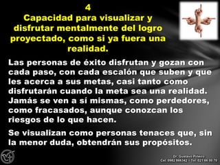 Las personas de éxito disfrutan y gozan con
cada paso, con cada escalón que suben y que
les acerca a sus metas, casi tanto como
disfrutarán cuando la meta sea una realidad.
Jamás se ven a sí mismas, como perdedores,
como fracasados, aunque conozcan los
riesgos de lo que hacen.
Se visualizan como personas tenaces que, sin
la menor duda, obtendrán sus propósitos.
4
Capacidad para visualizar y
disfrutar mentalmente del logro
proyectado, como si ya fuera una
realidad.
Dr. Gustavo Piñeiro
Cel. 0982 866342 – Tel. 021 66 00 70
 