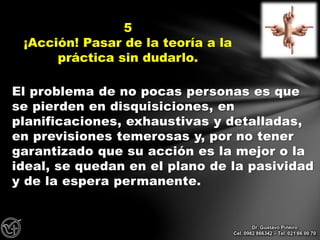 El problema de no pocas personas es que
se pierden en disquisiciones, en
planificaciones, exhaustivas y detalladas,
en previsiones temerosas y, por no tener
garantizado que su acción es la mejor o la
ideal, se quedan en el plano de la pasividad
y de la espera permanente.
5
¡Acción! Pasar de la teoría a la
práctica sin dudarlo.
Dr. Gustavo Piñeiro
Cel. 0982 866342 – Tel. 021 66 00 70
 