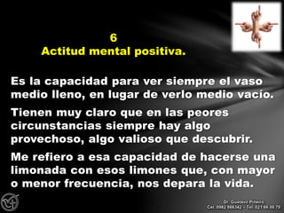 Es la capacidad para ver siempre el vaso
medio lleno, en lugar de verlo medio vacío.
Tienen muy claro que en las peores
circunstancias siempre hay algo
provechoso, algo valioso que descubrir.
Me refiero a esa capacidad de hacerse una
limonada con esos limones que, con mayor
o menor frecuencia, nos depara la vida.
6
Actitud mental positiva.
Dr. Gustavo Piñeiro
Cel. 0982 866342 – Tel. 021 66 00 70
 