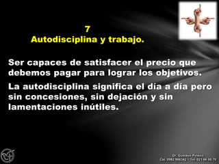 Ser capaces de satisfacer el precio que
debemos pagar para lograr los objetivos.
La autodisciplina significa el día a día pero
sin concesiones, sin dejación y sin
lamentaciones inútiles.
7
Autodisciplina y trabajo.
Dr. Gustavo Piñeiro
Cel. 0982 866342 – Tel. 021 66 00 70
 