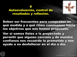 Deben ser frecuentes para comprobar en
qué medida y a qué ritmo caminamos hacia
los objetivos que nos hemos propuesto.
Ver si somos fieles a lo proyectado y
permitir que alguien cercano y de nuestra
confianza nos recuerde lo prometido y nos
ayude a no desfallecer en el día a día.
8
Autoevaluación, control de
resultados y reflexión.
Dr. Gustavo Piñeiro
Cel. 0982 866342 – Tel. 021 66 00 70
 