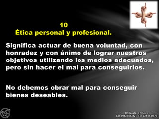 Significa actuar de buena voluntad, con
honradez y con ánimo de lograr nuestros
objetivos utilizando los medios adecuados,
pero sin hacer el mal para conseguirlos.
No debemos obrar mal para conseguir
bienes deseables.
10
Ética personal y profesional.
Dr. Gustavo Piñeiro
Cel. 0982 866342 – Tel. 021 66 00 70
 
