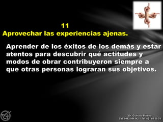 Aprender de los éxitos de los demás y estar
atentos para descubrir qué actitudes y
modos de obrar contribuyeron siempre a
que otras personas lograran sus objetivos.
11
Aprovechar las experiencias ajenas.
Dr. Gustavo Piñeiro
Cel. 0982 866342 – Tel. 021 66 00 70
 