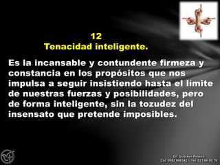 Es la incansable y contundente firmeza y
constancia en los propósitos que nos
impulsa a seguir insistiendo hasta el límite
de nuestras fuerzas y posibilidades, pero
de forma inteligente, sin la tozudez del
insensato que pretende imposibles.
12
Tenacidad inteligente.
Dr. Gustavo Piñeiro
Cel. 0982 866342 – Tel. 021 66 00 70
 