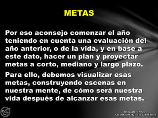 Por eso aconsejo comenzar el año
teniendo en cuenta una evaluación del
año anterior, o de la vida, y en base a
este dato, hacer un plan y proyectar
metas a corto, mediano y largo plazo.
Para ello, debemos visualizar esas
metas, construyendo escenas en
nuestra mente, de cómo será nuestra
vida después de alcanzar esas metas.
METAS
Dr. Gustavo Piñeiro
Cel. 0982 866342 – Tel. 021 66 00 70
 