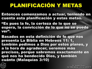 Entonces comenzamos a actuar, teniendo en
cuenta esta planificación y estas metas.
“Es pues la fe, la certeza de lo que se
espera, la convicción de lo que no se puede
ver”.
Basados en esta definición de fe que nos
presenta La Biblia en Hebreos 11: 1,
también pedimos a Dios por estos planes, y
a la hora de agradecer, seremos más
precisos, porque sabremos exactamente en
qué nos ha bendecido Dios, y también
cuánto (Malaquías 3:10)
PLANIFICACIÓN Y METAS
Dr. Gustavo Piñeiro
Cel. 0982 866342 – Tel. 021 66 00 70
 