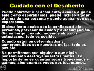 Puede sobrevenir el desaliento, cuando algo no
sale como esperábamos, puede incluso agotar
el alma de una persona y puede acabar con sus
esperanzas.
El desaliento acaba con la confianza de las
personas, provocando dudas y autocompasión.
Sin embargo, cuando hacemos algo con
entusiasmo, todo es posible.
Cuando estamos determinados y
comprometidos con nuestras metas, todo es
posible.
No permitamos que alguien o que algún
pensamiento destruya nuestras metas. Lo
importante no es cuantas veces tropezamos y
caímos, sino cuantas veces nos levantamos.
Cuidado con el Desaliento
Dr. Gustavo Piñeiro
Cel. 0982 866342 – Tel. 021 66 00 70
 