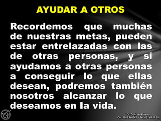 Recordemos que muchas
de nuestras metas, pueden
estar entrelazadas con las
de otras personas, y si
ayudamos a otras personas
a conseguir lo que ellas
desean, podremos también
nosotros alcanzar lo que
deseamos en la vida.
AYUDAR A OTROS
Dr. Gustavo Piñeiro
Cel. 0982 866342 – Tel. 021 66 00 70
 