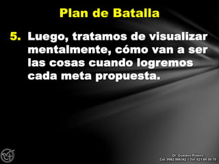 5. Luego, tratamos de visualizar
mentalmente, cómo van a ser
las cosas cuando logremos
cada meta propuesta.
Plan de Batalla
Dr. Gustavo Piñeiro
Cel. 0982 866342 – Tel. 021 66 00 70
 