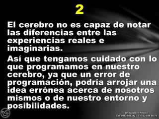 El cerebro no es capaz de notar
las diferencias entre las
experiencias reales e
imaginarias.
Así que tengamos cuidado con lo
que programamos en nuestro
cerebro, ya que un error de
programación, podría arrojar una
idea errónea acerca de nosotros
mismos o de nuestro entorno y
posibilidades.
2
Dr. Gustavo Piñeiro
Cel. 0982 866342 – Tel. 021 66 00 70
 
