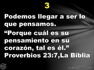 Podemos llegar a ser lo
que pensamos.
“Porque cuál es su
pensamiento en su
corazón, tal es él.”
Proverbios 23:7,La Biblia
3
Dr. Gustavo Piñeiro
Cel. 0982 866342 – Tel. 021 66 00 70
 