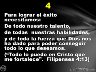 Para lograr el éxito
necesitamos:
De todo nuestro talento,
de todas nuestras habilidades,
y de toda la fuerza que Dios nos
ha dado para poder conseguir
todo lo que deseamos.
(“Todo lo puedo en Cristo que
me fortalece”. Filipenses 4:13)
4
Dr. Gustavo Piñeiro
Cel. 0982 866342 – Tel. 021 66 00 70
 