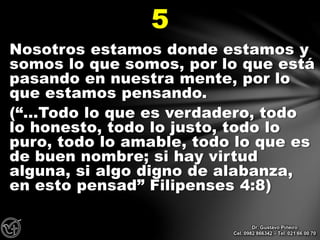Nosotros estamos donde estamos y
somos lo que somos, por lo que está
pasando en nuestra mente, por lo
que estamos pensando.
(“…Todo lo que es verdadero, todo
lo honesto, todo lo justo, todo lo
puro, todo lo amable, todo lo que es
de buen nombre; si hay virtud
alguna, si algo digno de alabanza,
en esto pensad” Filipenses 4:8)
5
Dr. Gustavo Piñeiro
Cel. 0982 866342 – Tel. 021 66 00 70
 