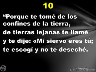 “Porque te tomé de los
confines de la tierra,
de tierras lejanas te llamé
y te dije: «Mi siervo eres tú;
te escogí y no te deseché.
10
Dr. Gustavo Piñeiro
Cel. 0982 866342 – Tel. 021 66 00 70
 