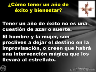 Tener un año de éxito no es una
cuestión de azar o suerte.
El hombre y la mujer, son
proclives a dejar el destino en la
improvisación, o creen que habrá
una intervención mágica que los
llevará al estrellato.
¿Cómo tener un año de
éxito y bienestar?
Dr. Gustavo Piñeiro
Cel. 0982 866342 – Tel. 021 66 00 70
 