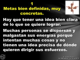 Hay que tener una idea bien clara
de lo que se quiere lograr.
Muchas personas se dispersan y
malgastan sus energías porque
intentan muchas cosas y no
tienen una idea precisa de dónde
quieren dirigir sus esfuerzos.
1
Metas bien definidas, muy
concretas.
Dr. Gustavo Piñeiro
Cel. 0982 866342 – Tel. 021 66 00 70
 