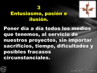 Poner día a día todos los medios
que tenemos, al servicio de
nuestros proyectos, sin importar
sacrificios, tiempo, dificultades y
posibles fracasos
circunstanciales.
3
Entusiasmo, pasión e
ilusión.
Dr. Gustavo Piñeiro
Cel. 0982 866342 – Tel. 021 66 00 70
 