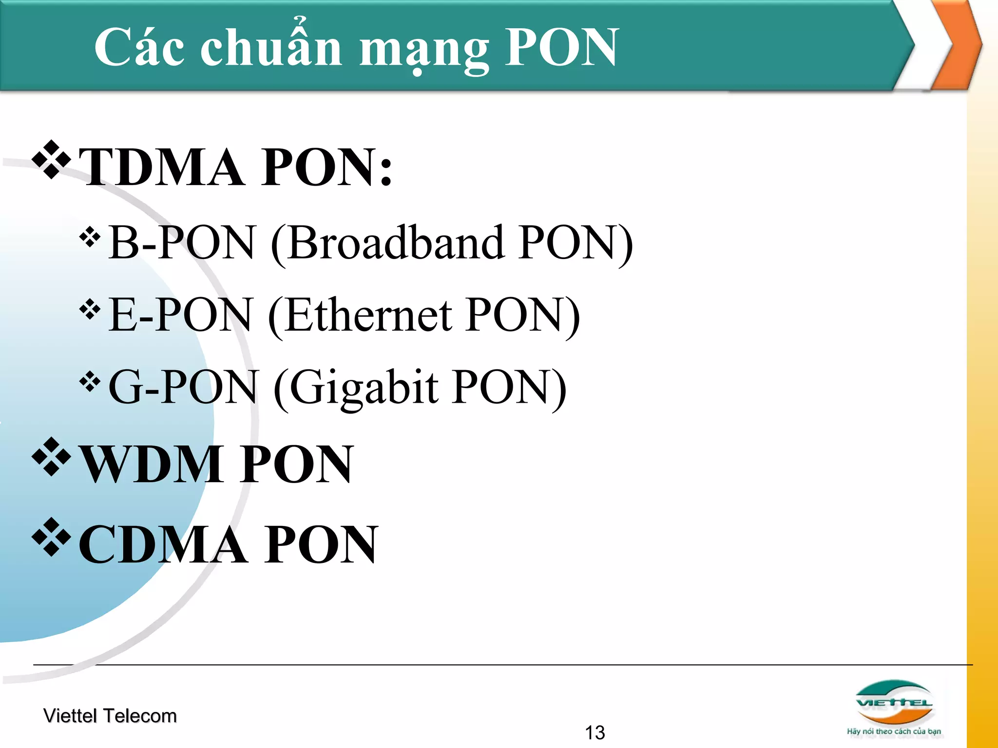 Các chuẩn mạng PON
TDMA PON:
B-PON (Broadband PON)
 E-PON (Ethernet PON)
 G-PON (Gigabit PON)


WDM PON
CDMA PON
Viettel Telecom

13

 